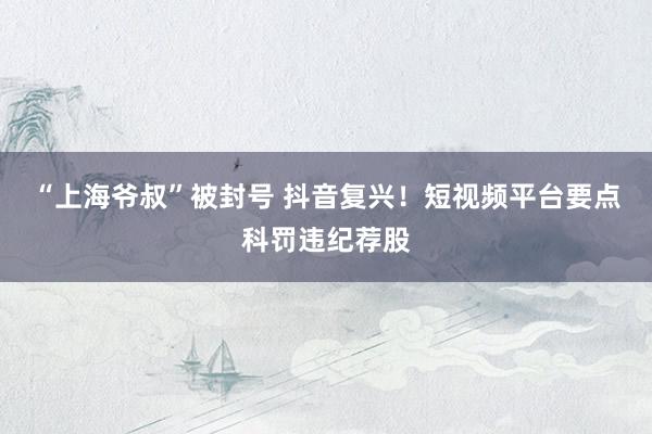 “上海爷叔”被封号 抖音复兴！短视频平台要点科罚违纪荐股