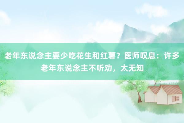 老年东说念主要少吃花生和红薯？医师叹息：许多老年东说念主不听劝，太无知