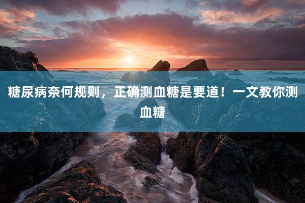 糖尿病奈何规则，正确测血糖是要道！一文教你测血糖