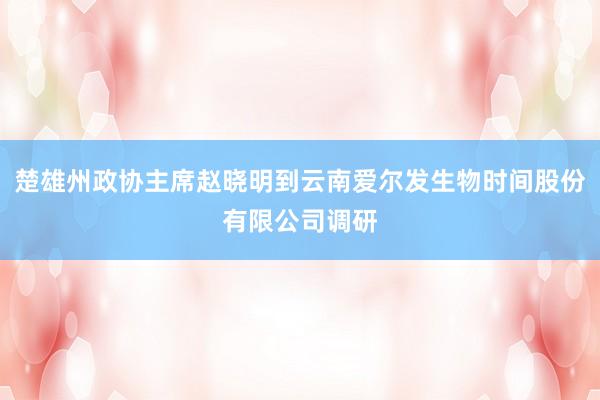 楚雄州政协主席赵晓明到云南爱尔发生物时间股份有限公司调研