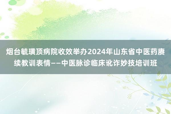 烟台毓璜顶病院收效举办2024年山东省中医药赓续教训表情——中医脉诊临床讹诈妙技培训班
