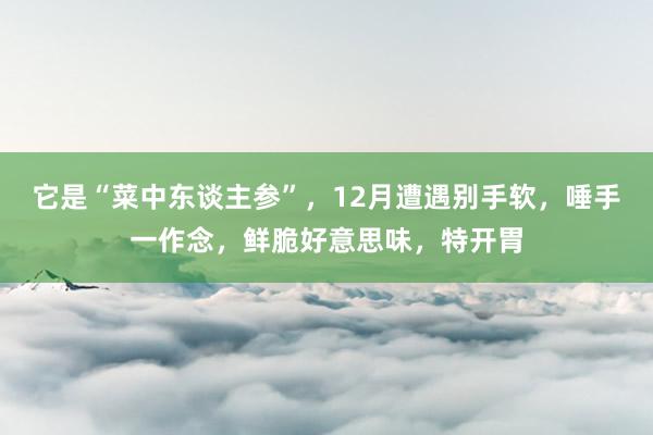 它是“菜中东谈主参”，12月遭遇别手软，唾手一作念，鲜脆好意思味，特开胃