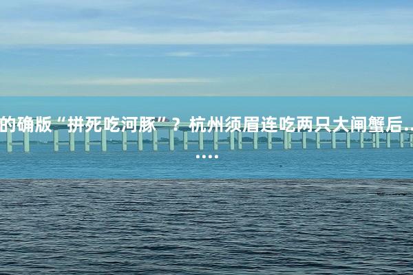 的确版“拼死吃河豚”？杭州须眉连吃两只大闸蟹后......